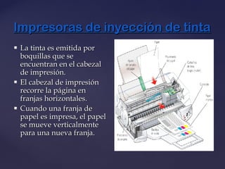 Impresoras de inyección de tintaImpresoras de inyección de tinta
 La tinta es emitida porLa tinta es emitida por
boquillas que seboquillas que se
encuentran en el cabezalencuentran en el cabezal
de impresión.de impresión.
 El cabezal de impresiónEl cabezal de impresión
recorre la página enrecorre la página en
franjas horizontales.franjas horizontales.
 Cuando una franja deCuando una franja de
papel es impresa, el papelpapel es impresa, el papel
se mueve verticalmentese mueve verticalmente
para una nueva franja.para una nueva franja.
 
