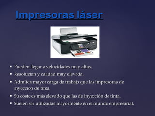  Pueden llegar a velocidades muy altas.Pueden llegar a velocidades muy altas.
 Resolución y calidad muy elevada.Resolución y calidad muy elevada.
 Admiten mayor carga de trabajo que las impresoras deAdmiten mayor carga de trabajo que las impresoras de
inyección de tinta.inyección de tinta.
 Su coste es más elevado que las de inyección de tinta.Su coste es más elevado que las de inyección de tinta.
 Suelen ser utilizadas mayormente en el mundo empresarial.Suelen ser utilizadas mayormente en el mundo empresarial.
Impresoras láserImpresoras láser
 