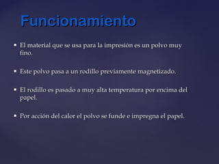  El material que se usa para la impresión es un polvo muyEl material que se usa para la impresión es un polvo muy
fino.fino.
 Este polvo pasa a un rodillo previamente magnetizado.Este polvo pasa a un rodillo previamente magnetizado.
 El rodillo es pasado a muy alta temperatura por encima delEl rodillo es pasado a muy alta temperatura por encima del
papel.papel.
 Por acción del calor el polvo se funde e impregna el papel.Por acción del calor el polvo se funde e impregna el papel.
FuncionamientoFuncionamiento
 