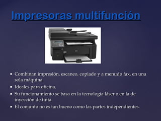  Combinan impresión, escaneo, copiado y a menudo fax, en unaCombinan impresión, escaneo, copiado y a menudo fax, en una
sola máquina.sola máquina.
 Ideales para oficina.Ideales para oficina.
 Su funcionamiento se basa en la tecnología láser o en la deSu funcionamiento se basa en la tecnología láser o en la de
inyección de tinta.inyección de tinta.
 El conjunto no es tan bueno como las partes independientes.El conjunto no es tan bueno como las partes independientes.
Impresoras multifunciónImpresoras multifunción
 