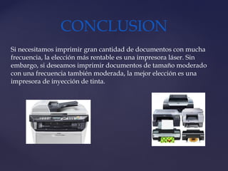 CONCLUSION
Si necesitamos imprimir gran cantidad de documentos con mucha
frecuencia, la elección más rentable es una impresora láser. Sin
embargo, si deseamos imprimir documentos de tamaño moderado
con una frecuencia también moderada, la mejor elección es una
impresora de inyección de tinta.
 