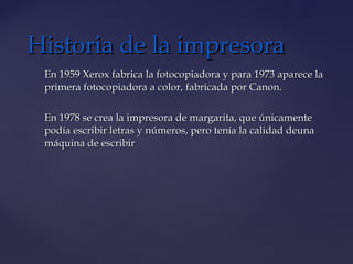 En 1959 Xerox fabrica la fotocopiadora y para 1973 aparece laEn 1959 Xerox fabrica la fotocopiadora y para 1973 aparece la
primera fotocopiadora a color, fabricada por Canon.primera fotocopiadora a color, fabricada por Canon.
En 1978 se crea la impresora de margarita, que únicamenteEn 1978 se crea la impresora de margarita, que únicamente
podía escribir letras y números, pero tenía la calidad deunapodía escribir letras y números, pero tenía la calidad deuna
máquina de escribirmáquina de escribir
Historia de la impresoraHistoria de la impresora
 