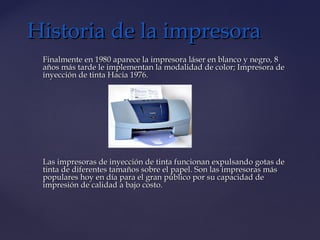 Finalmente en 1980 aparece la impresora láser en blanco y negro, 8Finalmente en 1980 aparece la impresora láser en blanco y negro, 8
años más tarde le implementan la modalidad de color; Impresora deaños más tarde le implementan la modalidad de color; Impresora de
inyección de tinta Hacia 1976.inyección de tinta Hacia 1976.
Las impresoras de inyección de tinta funcionan expulsando gotas deLas impresoras de inyección de tinta funcionan expulsando gotas de
tinta de diferentes tamaños sobre el papel. Son las impresoras mástinta de diferentes tamaños sobre el papel. Son las impresoras más
populares hoy en día para el gran público por su capacidad depopulares hoy en día para el gran público por su capacidad de
impresión de calidad a bajo costo.impresión de calidad a bajo costo.
Historia de la impresoraHistoria de la impresora
 