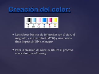  Los colores básicos de impresión son el cian, elLos colores básicos de impresión son el cian, el
magenta, y el amarillo (CMYK),y una cuartamagenta, y el amarillo (CMYK),y una cuarta
tinta imprescindible, el negro.tinta imprescindible, el negro.
 Para la creación de color, se utiliza el procesoPara la creación de color, se utiliza el proceso
conocido comoconocido como dithering.dithering.
Creación del color:Creación del color:
 