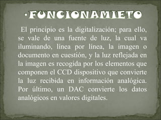 El principio es la digitalización; para ello, se vale de una fuente de luz, la cual va iluminando, línea por línea, la imagen o documento en cuestión, y la luz reflejada en la imagen es recogida por los elementos que componen el CCD dispositivo que convierte la luz recibida en información analógica. Por último, un DAC convierte los datos analógicos en valores digitales.