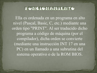 Ella es ordenada en un programa en alto nivel (Pascal, Basic, C, etc.) mediante una orden tipo "PRINT". Al ser traducido dicho programa a código de máquina (por el compilador), dicha orden se convierte (mediante una instrucción INT 17 en una PC) en un llamado a una subrutina del sistema operativo o de la ROM BIOS.