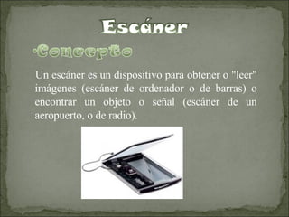 Un escáner es un dispositivo para obtener o "leer" imágenes (escáner de ordenador o de barras) o encontrar un objeto o señal (escáner de un aeropuerto, o de radio).