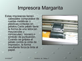 Impresora Margarita  Estas impresoras tienen cabezales compuestos de ruedas metálicas o plásticas cortadas en pétalos.Cada pétalo tiene la forma de una letra (en mayúsculas y minúsculas), número o símbolo de puntuación. Cuando se golpea el pétalo contra la cinta de impresión, la forma resultante forza la tinta al papel.  