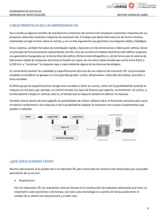 HERRAMIENTAS DIGITALES
MEMORIA DE INVESTIGACIÓN BEATRIZ CARNICER JAIME
CARACTERÍSTICAS DE LAS IMPRESORAS 3D
Aun cuando ya algunos estudios de arquitectura y empresas de construcción empiezan a presentar maquetas de sus
proyectos obtenidos mediante máquinas de impresión 3D, el trabajo que desarrollan discurre de forma intuitiva,
intentando corregir errores sobre la marcha, y sin un hilo argumental que garantice una maqueta válida y fidedigna.
Estos sistemas, también llamados de prototipado rápido, impresión en tres dimensiones o fabricación aditiva, tienen
un principio de funcionamiento relativamente sencillo. Una vez se tiene el modelo electrónico del edificio se genera
una geometría triangulada con la forma final del edificio (fichero esterolitográfico o .stl) de forma que el sistema de
fabricación rápida de maquetas discretiza el modelo en capas, de una altura determinada que oscila entre 0,015 y
0,250 mm, y “construye” la maqueta capa a capa mediante alguna de las diversas tecnologías.
Es conveniente analizar las cualidades y especificaciones técnicas de una máquina de impresión 3D. Las principales
variables a considerar se agrupan en cinco grandes grupos: costes, dimensiones, materiales de trabajo, precisión y
otras variables.
El último grupo de especificaciones recoge otras variables a tener en cuenta, como son la posibilidad de conectar la
máquina en red para, por ejemplo, un control remoto; los tipos de ficheros que soporta, normalmente .stl y otros; o
la velocidad de trabajo en vertical, esto es, el tiempo que la máquina tardará en obtener la maqueta.
También entran dentro de este epígrafe las posibilidades de utilizar software libre, la formación necesaria para sacar
el máximo rendimiento a las máquinas o de la posibilidad de adaptar la impresora con nuevos complementos que
puedan ir saliendo.
¿QUÉ APLICACIONES TIENE?
Muchas aplicaciones se le pueden dar a la impresión 3D, pero entre ellas los sectores más destacados que se pueden
aprovechar de su uso son:
• Arquitectura:
Con las impresoras 3D, los arquitectos ahorran tiempo en la construcción de maquetas artesanales que tiene un
importante coste económico y de tiempo, con esta nueva tecnología en cuestión de horas puede tener el
modelo de su diseño con alta precisión y a todo color.
4
 