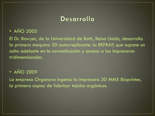 • AÑO 2005
El Dr. Bowyer, de la Universidad de Bath, Reino Unido, desarrolla
la primera maquina 3D autorreplicante: la REPRAP, que supone un
salto adelante en la normalización y acceso a las impresoras
tridimensionales.
• AÑO 2009
La empresa Organovo ingenia la impresora 3D MMX Bioprinter,
la primera capaz de fabricar tejidos orgánicos.
 