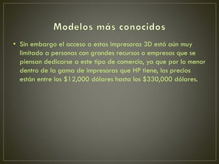 • Sin embargo el acceso a estas impresoras 3D está aún muy
limitado a personas con grandes recursos o empresas que se
piensan dedicarse a este tipo de comercio, ya que por lo menor
dentro de la gama de impresoras que HP tiene, los precios
están entre los $12,000 dólares hasta los $330,000 dólares.
 