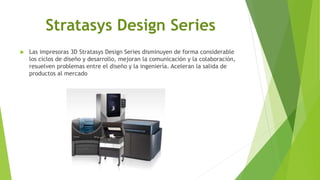 Stratasys Design Series
 Las impresoras 3D Stratasys Design Series disminuyen de forma considerable
los ciclos de diseño y desarrollo, mejoran la comunicación y la colaboración,
resuelven problemas entre el diseño y la ingeniería. Aceleran la salida de
productos al mercado
 