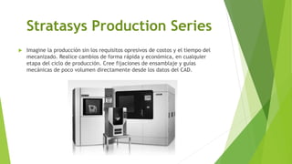 Stratasys Production Series
 Imagine la producción sin los requisitos opresivos de costos y el tiempo del
mecanizado. Realice cambios de forma rápida y económica, en cualquier
etapa del ciclo de producción. Cree fijaciones de ensamblaje y guías
mecánicas de poco volumen directamente desde los datos del CAD.
 