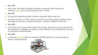 Año 1990
 Scott Crum, que había concebido el método de impresión FDM, establece la
empresaStratasys para la comercialización de su invento.
 Año1993
 Un grupo de estudiantes del MIT concibe la impresión 3D por inyección.
 Dos años más tarde, en 1995, inician la venta de los primeros equipos basados en esta
tecnología a través de la compañía 3D Systems, creada en 1988 por Chuck Hull.
 Año 2005
 El Dr Bowyer, de la Universidad de Bath, Reino Unido, desarrolla la primera máquina 3D
autorreplicante: la RepRap, que supone un salto adelante en la normalización y acceso a
las impresoras tridimensionales.
 Año 2009
 La empresa Organovo ingenia la impresora 3D MMX Bioprinter, la primera capaz de
fabricar tejidos orgánicos.
 
