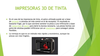 IMPRESORAS 3D DE TINTA
 En el caso de las impresoras de tinta, el polvo utilizado puede ser a base
de escayola o celulosa (el más común es el de escayola). El resultado es
bastante frágil, por lo que conviene someter la pieza a una infiltración a base
de cianocrilato o epoxis para darle la dureza necesaria. Las piezas hechas con
polvo de celulosa pueden infiltrarse con un elastómero para conseguir piezas
flexibles.
 La ventaja es que es un método más rápido y económico, aunque las
piezas son más frágiles.
 