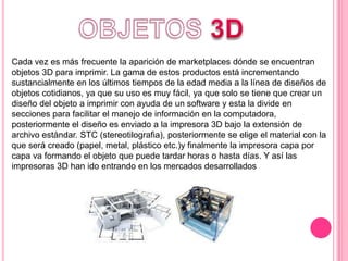 Cada vez es más frecuente la aparición de marketplaces dónde se encuentran
objetos 3D para imprimir. La gama de estos productos está incrementando
sustancialmente en los últimos tiempos de la edad media a la línea de diseños de
objetos cotidianos, ya que su uso es muy fácil, ya que solo se tiene que crear un
diseño del objeto a imprimir con ayuda de un software y esta la divide en
secciones para facilitar el manejo de información en la computadora,
posteriormente el diseño es enviado a la impresora 3D bajo la extensión de
archivo estándar. STC (stereotilografia), posteriormente se elige el material con la
que será creado (papel, metal, plástico etc.)y finalmente la impresora capa por
capa va formando el objeto que puede tardar horas o hasta días. Y así las
impresoras 3D han ido entrando en los mercados desarrollados
 