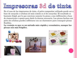 En el caso de las impresoras de tinta, el polvo compositor utilizado puede ser a
base de escayola o celulosa (el más común es el de escayola). El resultado es
bastante frágil, por lo que conviene someter la pieza a una infiltración a base
de cianocriyato o epoxis para darle la dureza necesaria. Las piezas hechas con
polvo de celulosa pueden infiltrarse con un elastomero para conseguir piezas
flexibles.
La ventaja es que es un método más rápido y económico, aunque las
piezas son más frágiles.
 