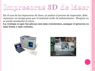En el caso de las impresoras de láser, al acabar el proceso de impresión, debe
esperarse un tiempo para que el material acabe de polimerizarse . Después ya
se puede manipular la pieza.
La ventaja es que las piezas son más resistentes, aunque el proceso es
más lento y más costoso.
 