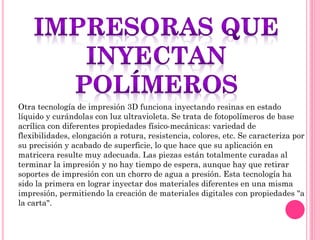 Otra tecnología de impresión 3D funciona inyectando resinas en estado
líquido y curándolas con luz ultravioleta. Se trata de fotopolímeros de base
acrílica con diferentes propiedades físico-mecánicas: variedad de
flexibilidades, elongación a rotura, resistencia, colores, etc. Se caracteriza por
su precisión y acabado de superficie, lo que hace que su aplicación en
matricera resulte muy adecuada. Las piezas están totalmente curadas al
terminar la impresión y no hay tiempo de espera, aunque hay que retirar
soportes de impresión con un chorro de agua a presión. Esta tecnología ha
sido la primera en lograr inyectar dos materiales diferentes en una misma
impresión, permitiendo la creación de materiales digitales con propiedades "a
la carta".
 
