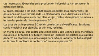 Las impresoras 3D nacidas en la producción industrial se han colado en la
esfera doméstica.
Su costo, próximo a los US$ 1.000 para los modelos más económicos, las
posiciona a un nivel similar al de un electrodoméstico. Además, existen en
Internet modelos para crear con ellas vasijas, cintos, championes de marca, e
incluso las partes de otras impresoras 3D.
Los usos de las impresoras 3D recién comienzan a diversificarse. Su alianza
con la medicina, por ejemplo, es aún muy reciente.
En marzo de 2013, tras cuatro años sin mejilla y con la mitad de la mandíbula
expuesta, el británico Eric Moger recibió un implante de plástico que calzaba
perfecto en el orificio que una cirugía para extraer un tumor le había dejado
en la cara. El implante se confeccionó en una impresora 3D.
 