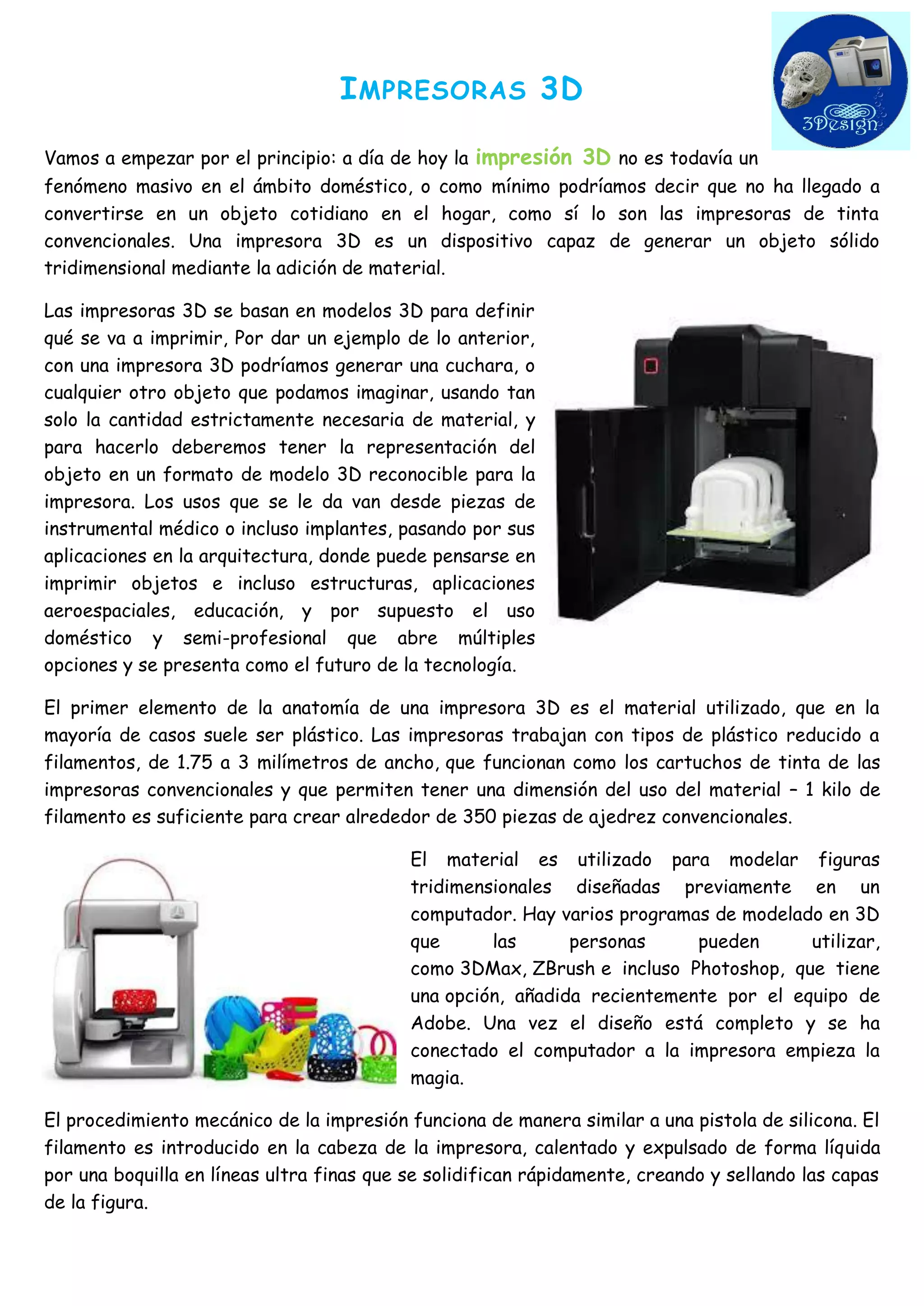 IMPRESORAS 3D 
Vamos a empezar por el principio: a día de hoy la impresión 3D no es todavía un fenómeno masivo en el ámbito doméstico, o como mínimo podríamos decir que no ha llegado a convertirse en un objeto cotidiano en el hogar, como sí lo son las impresoras de tinta convencionales. Una impresora 3D es un dispositivo capaz de generar un objeto sólido tridimensional mediante la adición de material. 
Las impresoras 3D se basan en modelos 3D para definir qué se va a imprimir, Por dar un ejemplo de lo anterior, con una impresora 3D podríamos generar una cuchara, o cualquier otro objeto que podamos imaginar, usando tan solo la cantidad estrictamente necesaria de material, y para hacerlo deberemos tener la representación del objeto en un formato de modelo 3D reconocible para la impresora. Los usos que se le da van desde piezas de instrumental médico o incluso implantes, pasando por sus aplicaciones en la arquitectura, donde puede pensarse en imprimir objetos e incluso estructuras, aplicaciones aeroespaciales, educación, y por supuesto el uso doméstico y semi-profesional que abre múltiples opciones y se presenta como el futuro de la tecnología. 
El primer elemento de la anatomía de una impresora 3D es el material utilizado, que en la mayoría de casos suele ser plástico. Las impresoras trabajan con tipos de plástico reducido a filamentos, de 1.75 a 3 milímetros de ancho, que funcionan como los cartuchos de tinta de las impresoras convencionales y que permiten tener una dimensión del uso del material – 1 kilo de filamento es suficiente para crear alrededor de 350 piezas de ajedrez convencionales. 
El material es utilizado para modelar figuras tridimensionales diseñadas previamente en un computador. Hay varios programas de modelado en 3D que las personas pueden utilizar, como 3DMax, ZBrush e incluso Photoshop, que tiene una opción, añadida recientemente por el equipo de Adobe. Una vez el diseño está completo y se ha conectado el computador a la impresora empieza la magia. 
El procedimiento mecánico de la impresión funciona de manera similar a una pistola de silicona. El filamento es introducido en la cabeza de la impresora, calentado y expulsado de forma líquida por una boquilla en líneas ultra finas que se solidifican rápidamente, creando y sellando las capas de la figura.  