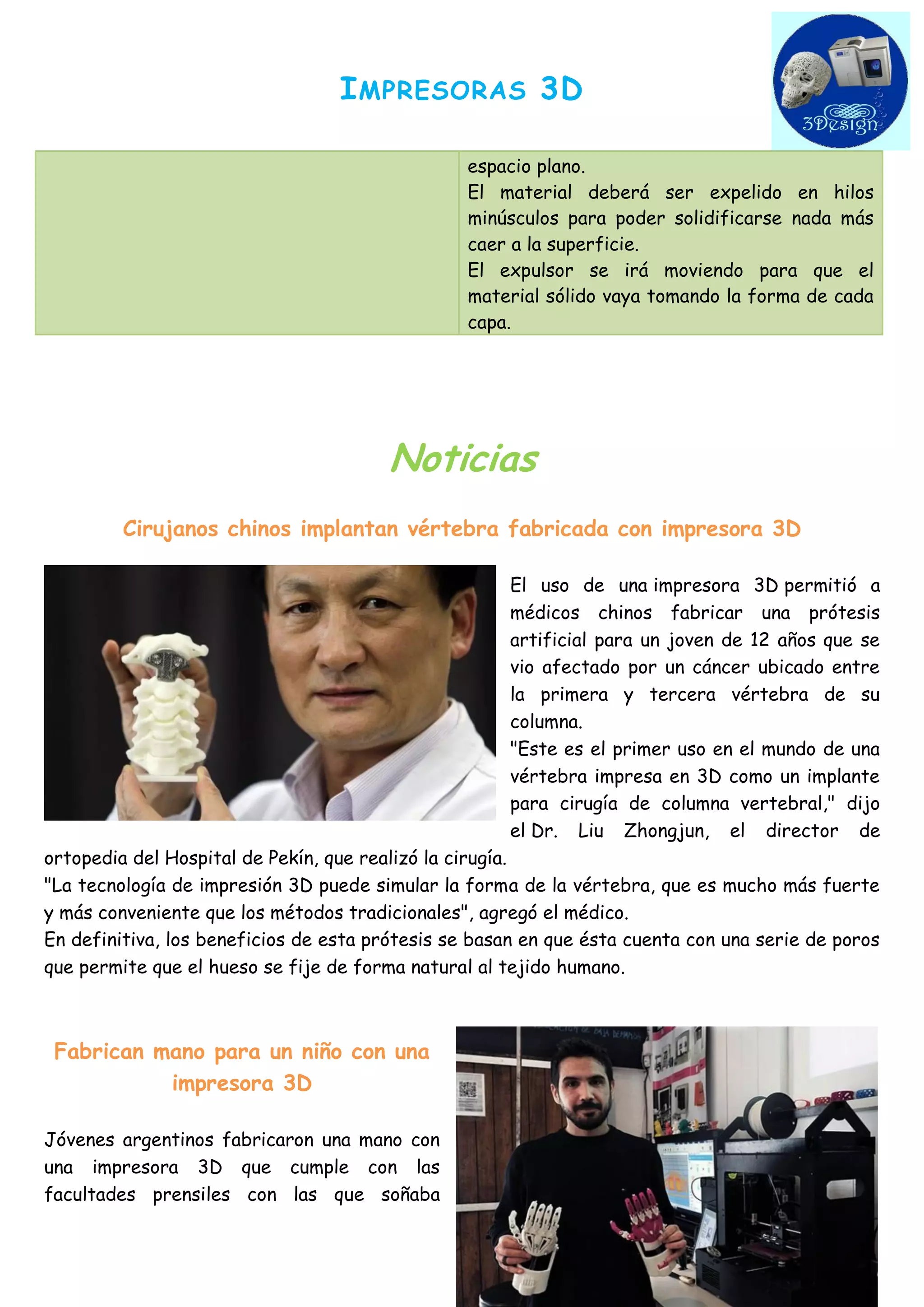 IMPRESORAS 3D 
espacio plano. El material deberá ser expelido en hilos minúsculos para poder solidificarse nada más caer a la superficie. El expulsor se irá moviendo para que el material sólido vaya tomando la forma de cada capa. 
Noticias 
Cirujanos chinos implantan vértebra fabricada con impresora 3D 
El uso de una impresora 3D permitió a médicos chinos fabricar una prótesis artificial para un joven de 12 años que se vio afectado por un cáncer ubicado entre la primera y tercera vértebra de su columna. 
"Este es el primer uso en el mundo de una vértebra impresa en 3D como un implante para cirugía de columna vertebral," dijo el Dr. Liu Zhongjun, el director de ortopedia del Hospital de Pekín, que realizó la cirugía. 
"La tecnología de impresión 3D puede simular la forma de la vértebra, que es mucho más fuerte y más conveniente que los métodos tradicionales", agregó el médico. 
En definitiva, los beneficios de esta prótesis se basan en que ésta cuenta con una serie de poros que permite que el hueso se fije de forma natural al tejido humano. 
Fabrican mano para un niño con una impresora 3D 
Jóvenes argentinos fabricaron una mano con una impresora 3D que cumple con las facultades prensiles con las que soñaba  