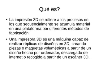 Qué es?
● La impresión 3D se refiere a los procesos en
los que secuencialmente se acumula material
en una plataforma por diferentes métodos de
fabricación.
● Una impresora 3D es una máquina capaz de
realizar réplicas de diseños en 3D, creando
piezas o maquetas volumétricas a partir de un
diseño hecho por ordenador, descargado de
internet o recogido a partir de un escáner 3D.
 