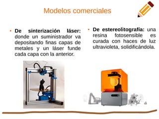 Modelos comerciales
● De sinterización láser:
donde un suministrador va
depositando finas capas de
metales y un láser funde
cada capa con la anterior.
● De estereolitografía: una
resina fotosensible es
curada con haces de luz
ultravioleta, solidificándola.
 