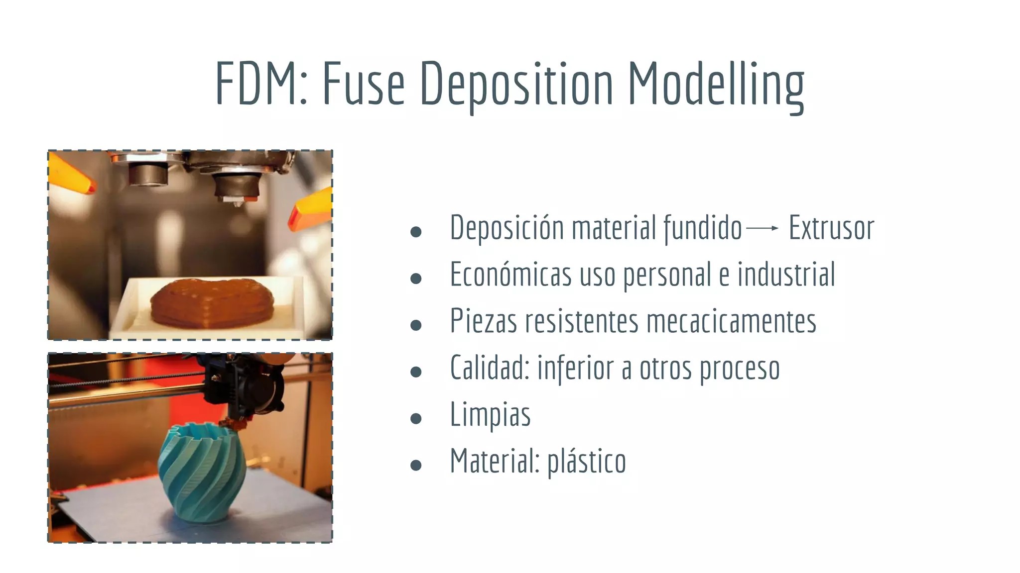 FDM: Fuse Deposition Modelling
● Deposición material fundido Extrusor
● Económicas uso personal e industrial
● Piezas resistentes mecacicamentes
● Calidad: inferior a otros proceso
● Limpias
● Material: plástico
 