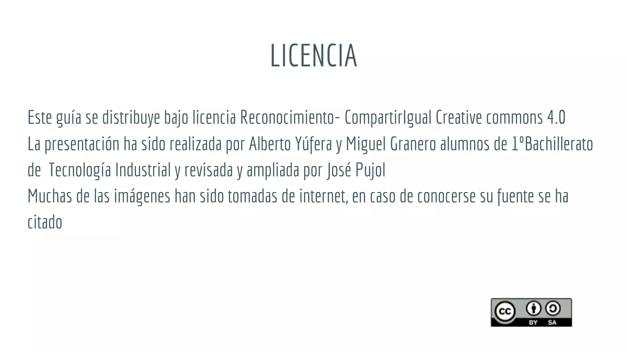 LICENCIA
Este guía se distribuye bajo licencia Reconocimiento- CompartirIgual Creative commons 4.0
La presentación ha sido realizada por Alberto Yúfera y Miguel Granero alumnos de 1ºBachillerato
de Tecnología Industrial y revisada y ampliada por José Pujol
Muchas de las imágenes han sido tomadas de internet, en caso de conocerse su fuente se ha
citado
 