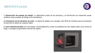1. Disminución de puestos de trabajo. La elaboración propia de los productos, y la disminución de maquinaria puede
conllevar menos puestos de trabajo en la manufactura.
2. Vulneración de los derechos de autor. La réplica de objetos con copyright, será difícil de controlar pues los escáneres
3D permiten la réplica de cualquier objeto.
3. Usos malintencionados de la tecnología. Lamentablemente, existe la posibilidad de crear objetos tales como armas de
fuego, y el peligro de generalizar este tipo de objetos.
DESVENTAJAS:
 