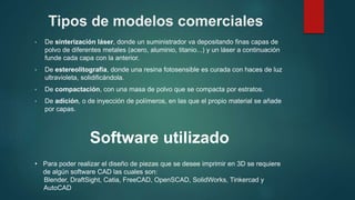 Tipos de modelos comerciales
• De sinterización láser, donde un suministrador va depositando finas capas de
polvo de diferentes metales (acero, aluminio, titanio...) y un láser a continuación
funde cada capa con la anterior.
• De estereolitografía, donde una resina fotosensible es curada con haces de luz
ultravioleta, solidificándola.
• De compactación, con una masa de polvo que se compacta por estratos.
• De adición, o de inyección de polímeros, en las que el propio material se añade
por capas.
Software utilizado
• Para poder realizar el diseño de piezas que se desee imprimir en 3D se requiere
de algún software CAD las cuales son:
Blender, DraftSight, Catia, FreeCAD, OpenSCAD, SolidWorks, Tinkercad y
AutoCAD
 