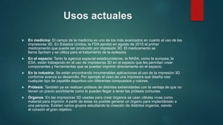 Usos actuales
 En medicina: El campo de la medicina es uno de los más avanzados en cuanto al uso de las
impresoras 3D. En Estados Unidos, la FDA aprobó en agosto de 2015 el primer
medicamento que puede ser producido por impresión 3D. El medicamento se
llama Spritam y se utiliza para el tratamiento de la epilepsia.
 En el espacio: Tanto la agencia espacial estadounidense, la NASA, como la europea, la
ESA, están trabajando en el uso de impresoras 3D en el espacio que les permitan crear
componentes y herramientas que se puedan imprimir directamente en el espacio.
 En la industria: Se están encontrando innumerables aplicaciones al uso de la impresión 3D
conforme avanza su desarrollo. Por ejemplo el caso de una impresora que diseña casi
cualquier tipo de zapatilla deportiva con diferentes compuestos y colores.
 Prótesis: También ya se realizan prótesis de distintas extremidades con la ventaja de que no
tienen un precio exorbitante como lo pueden llegar a tener las prótesis comunes.
 Órganos: En las impresoras 3D usadas para crear órganos se usan células vivas como
material para imprimir. A partir de éstas es posible generar un órgano para implantárselo a
una persona. Existen varios grupos estudiando la creación de distintos órganos, siendo
el corazón el gran objetivo.
 