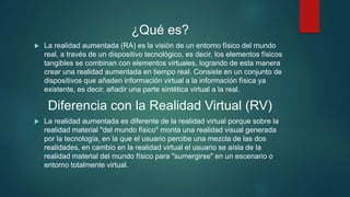 ¿Qué es?
 La realidad aumentada (RA) es la visión de un entorno físico del mundo
real, a través de un dispositivo tecnológico, es decir, los elementos físicos
tangibles se combinan con elementos virtuales, logrando de esta manera
crear una realidad aumentada en tiempo real. Consiste en un conjunto de
dispositivos que añaden información virtual a la información física ya
existente, es decir, añadir una parte sintética virtual a la real.
Diferencia con la Realidad Virtual (RV)
 La realidad aumentada es diferente de la realidad virtual porque sobre la
realidad material "del mundo físico" monta una realidad visual generada
por la tecnología, en la que el usuario percibe una mezcla de las dos
realidades, en cambio en la realidad virtual el usuario se aísla de la
realidad material del mundo físico para "sumergirse" en un escenario o
entorno totalmente virtual.
 