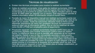 Técnicas de visualización
 Existen tres técnicas principales para mostrar la realidad aumentada:
 Gafas de realidad aumentada: Unas gafas de realidad aumentada (HMD) se
utiliza para mostrar tanto las imágenes de los lugares del mundo físico y
social donde se encuentra el usuario como los objetos virtuales sobre la vista
actual. El HMD debe ser seguido con un sensor. Este seguimiento permite al
sistema informático añadir la información virtual al mundo físico.
 Pantalla de mano: El dispositivo manual con realidad aumentada cuenta con
un dispositivo informático que incorpora una pantalla pequeña que cabe en la
mano de un usuario. Todas las soluciones utilizadas hasta la fecha por los
diferentes dispositivos de mano han empleado técnicas de superposición
sobre el video con la información gráfica. Hoy en día los sistemas de visión
como SLAM o PTAM son empleados para el seguimiento
 Proyección espacial: La realidad aumentada espacial (SAR) hace uso de
proyectores digitales para mostrar información gráfica sobre los objetos
físicos. La diferencia clave es que la pantalla está separada de los usuarios
del sistema. Debido a que no hay una pantalla asociada a cada usuario,
permite a grupos de usuarios utilizarlo a la vez y coordinar el trabajo entre
ellos. SAR tiene varias ventajas sobre las tradicionales gafas colocadas en la
cabeza y sobre las pantallas de mano. El usuario no está obligado a llevar el
equipo encima ni a someterse al desgaste de la pantalla sobre los ojos. Esto
hace del proyector espacial un buen candidato para el trabajo colaborativo, ya
que los usuarios pueden verse las caras.
 