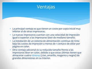 Ventajas

 La principal ventaja es que tienen un coste por copia inicial muy
inferior al de otras impresoras.
 La nuevas impresoras cuentan con una velocidad de impresión
igual o superior a las impresoras láser de mediano tamaño.
 La instalación de un sistema de alimentación continuo de tinta
baja los costes de impresión a menos de 1 centavo de dólar por
página en color.
 Otra ventaja adicional es su reducido tamaño frente a las
impresoras láser en color, debido a que estas últimas tienen que
almacenar cuatro tóneres (cian, amarillo, magenta y negro) de
grandes dimensiones en su interior.

 