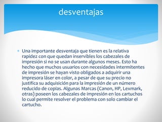 desventajas

 Una importante desventaja que tienen es la relativa
rapidez con que quedan inservibles los cabezales de
impresión si no se usan durante algunos meses. Esto ha
hecho que muchos usuarios con necesidades intermitentes
de impresión se hayan visto obligados a adquirir una
impresora láser en color, a pesar de que su precio no
justifica su adquisición para la impresión de un número
reducido de copias. Algunas Marcas (Canon, HP, Lexmark,
otras) poseen los cabezales de impresión en los cartuchos
lo cual permite resolver el problema con solo cambiar el
cartucho.

 