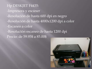 Hp DESKJET F4435:
-Impresora y escáner
-Resolución de hasta 600 dpi en negro
-Resolución de hasta 4000x1200 dpi a color
-Escaneo a color
-Resolución escaneo de hasta 1200 dpi
Precio: de 59.95$ a 85.00$
 