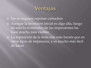  No se requiere reponer cartuchos
 Aunque la inversión inicial es algo alta, luego
de esto lo económico de las impresiones las
hace mucho más viables
 La reposición de la tinta sale más barata que en
otros tipos de impresora, y es mucho más fácil
de hacer.
 
