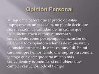 Aunque me parece que el precio de estas
impresoras es un poco alto, no puedo decir que
sea sin razón. La cantidad de funciones que
usualmente traen es muy numerosa y
conveniente, como por ejemplo la inclusión de
escáner y fotocopiadora además de impresora, y
la función principal de estas es muy útil. En mi
casa siempre hemos tenido una impresora común,
y tengo que decir que sería mucho más
conveniente y económico si no hubiera que
cambiar cartuchos todo el tiempo
 