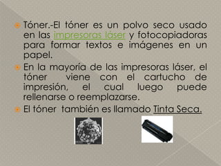 Tóner.-El tóner es un polvo seco usado en las impresoras láser y fotocopiadoras para formar textos e imágenes en un papel.En la mayoría de las impresoras láser, el tóner  viene con el cartucho de impresión, el cual luego puede rellenarse o reemplazarse.El tóner  también es llamado Tinta Seca.