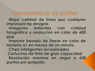  tinta: se usa una tinta especial que puede adquirirse en papelerías.Partes del plotter1.- Bandeja: es el espacio trasero asignado para colocar los rollos u hojas bond de manera correcta antes de entrar en el proceso de impresión. 2.- Panel: tiene LED´s indicadores del estado de la impresora (encendido, atasco de hoja, en proceso, etc.), así como botones de funciones (encendido, recorrer hoja, cambiar cartuchos, etc.). Estos cuentan también con una pantalla LCD que muestra las funciones. 3.- Tapa: protege de polvo a los cartuchos y permite cubrir los mecanismos en movimiento mientras se encuentra en proceso de impresión. 4.- Cubiertas: protegen los circuitos internos y dan estética a el Plotter.5.- Bandeja de salida: se encarga de sacar la hoja una vez impresa. 6.- Soporte móvil: permite mover el plotter de un lugar a otro sin necesidad de cargarlo ó arrastrarlo. 7.- Cable de datos: para comunicarse con la computadora por medio de un puerto Centronics, USB ó FireWire.8.- Cable de alimentación: suministra de electricidad al plotter desde el enchufe doméstico.