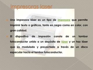 Impresoras laserUna impresora láser es un tipo de impresora que permite imprimir texto o gráficos, tanto en negro como en color, con gran calidad.El dispositivo de impresión consta de un tambor fotoconductor unido a un depósito de tóner y un haz láser que es modulado y proyectado a través de un disco especular hacia el tambor fotoconductor. 