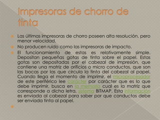 Impresoras de chorro de tintaLas últimas impresoras de chorro poseen alta resolución, pero menor velocidad.No producen ruido como las impresoras de impacto.El funcionamiento de estas es relativamente simple. Depositan pequeñas gotas de tinta sobre el papel. Estas gotas son depositadas por el cabezal de impresión, que contiene una matriz de orificios o micro conductos, que son las bocas por las que circula la tinta del cabezal al papel. Cuando llega el momento de imprimir, el microprocesador de este periférico lee carácter por carácter que es lo que debe imprimir, busca en la memoria cual es la matriz que corresponde a dicha letra, sistema BITMAP. Esta información es enviada al cabezal para saber por que conductos debe ser enviada tinta al papel. 
