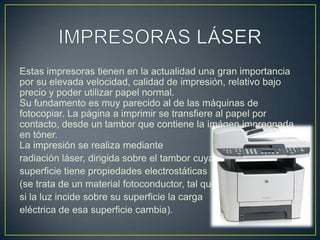 IMPRESORAS LÁSEREstas impresoras tienen en la actualidad una gran importancia por su elevada velocidad, calidad de impresión, relativo bajo precio y poder utilizar papel normal.Su fundamento es muy parecido al de las máquinas de fotocopiar. La página a imprimir se transfiere al papel por contacto, desde un tambor que contiene la imágen impregnada en tóner.La impresión se realiza medianteradiación láser, dirigida sobre el tambor cuya superficie tiene propiedades electrostáticas (se trata de un material fotoconductor, tal que si la luz incide sobre su superficie la carga eléctrica de esa superficie cambia).