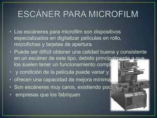 ESCÁNER PARA MICROFILMLos escáneres para microfilm son dispositivos especializados en digitalizar películas en rollo, microfichas y tarjetas de apertura.Puede ser difícil obtener una calidad buena y consistente en un escáner de este tipo, debido principalmente a que los suelen tener un funcionamiento complejo, la calidady condición de la película puede variar y ofrecen una capacidad de mejora mínima. Son escáneres muy caros, existiendo pocasempresas que los fabriquen