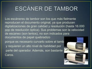 ESCÁNER DE TAMBORLos escáneres de tambor son los que más fielmente reproducen el documento original, ya que producen digitalizaciones de gran calidad y resolución (hasta 16.000 ppp de resolución óptica). Sus problemas son la velocidad de escaneo (son lentos), no son indicados para documentos de papel quebradizo porque es necesario curvarlo sobre el tambory requieren un alto nivel de habilidad porparte del operador. Además, son bastante Caros.