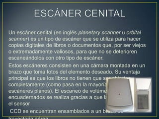 ESCÁNER CENITALUn escáner cenital (en inglés planetary scanner u orbital scanner) es un tipo de escáner que se utiliza para hacer copias digitales de libros o documentos que, por ser viejos o extremadamente valiosos, para que no se deterioren escaneándolos con otro tipo de escáner.Estos escáneres consisten en una cámara montada en un brazo que toma fotos del elemento deseado. Su ventaja principal es que los libros no tienen que ser abiertos completamente (como pasa en la mayoría de los escáneres planos). El escaneo de volúmenes encuadernados se realiza gracias a que la fuente de luz y el sensorCCD se encuentran ensamblados a un brazo detrayectoria aérea.