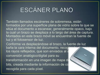 ESCÁNER PLANOTambién llamados escáneres de sobremesa, están formados por una superficie plana de vidrio sobre la que se sitúa el documento a escanear, generalmente opaco, bajo la cual un brazo se desplaza a lo largo del área de captura. Montados en este brazo móvil se encuentran la fuente de luz y el fotosensor de luz.Conforme va desplazándose el brazo, la fuente de luz baña la cara interna del documento, recogiendo el sensor los rayos reflejados, que son enviados al software de conversión analógico/digital para su transformación en una imagen de mapa de bits, creada mediante la información de color recogida para cada píxel.