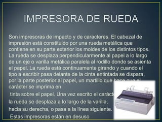 IMPRESORA DE RUEDASon impresoras de impacto y de caracteres. El cabezal de impresión está constituido por una rueda metálica que contiene en su parte exterior los moldes de los distintos tipos. La rueda se desplaza perpendicularmente al papel a lo largo de un eje o varilla metálica paralela al rodillo donde se asienta el papel. La rueda está continuamente girando y cuando el tipo a escribir pasa delante de la cinta entintada se dispara, por la parte posterior al papel, un martillo que hace que el carácter se imprima entinta sobre el papel. Una vez escrito el carácter, la rueda se desplaza a lo largo de la varilla,hacia su derecha, o pasa a la línea siguiente.Estas impresoras están en desuso